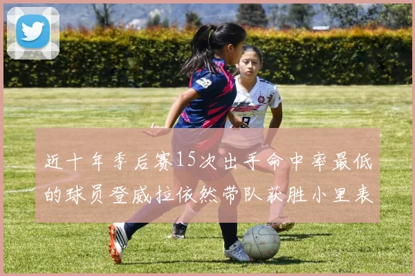 近十年季后赛15次出手命中率最低的球员登威拉依然带队获胜小里表现低迷仅得三分