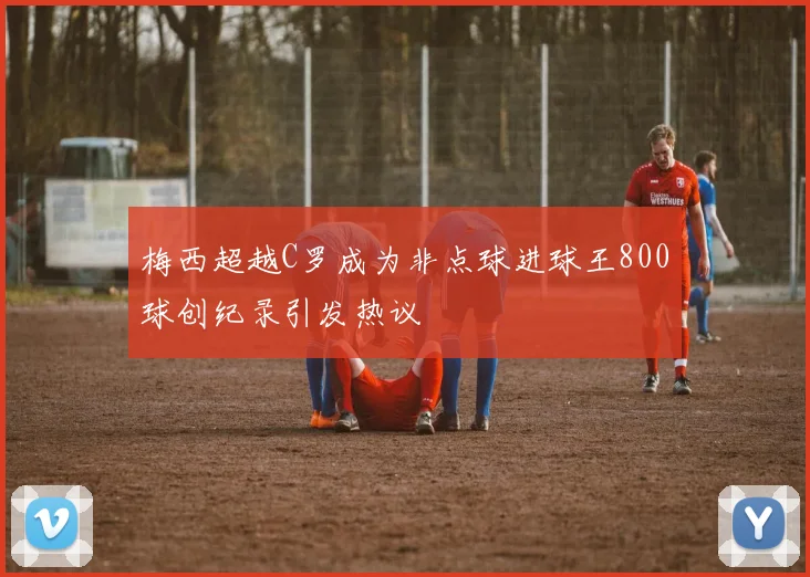梅西超越C罗成为非点球进球王800球创纪录引发热议