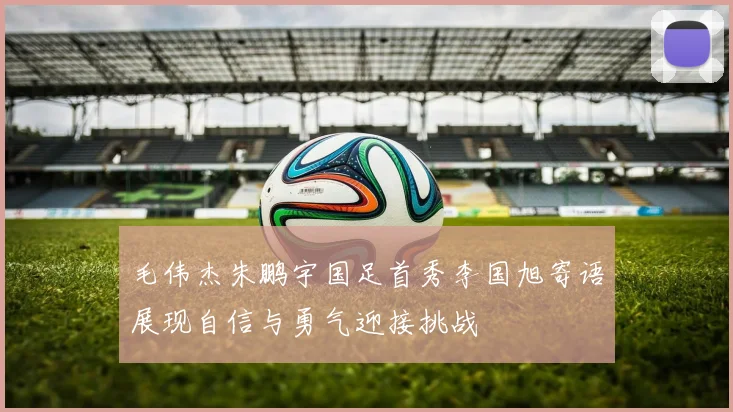 毛伟杰朱鹏宇国足首秀李国旭寄语展现自信与勇气迎接挑战