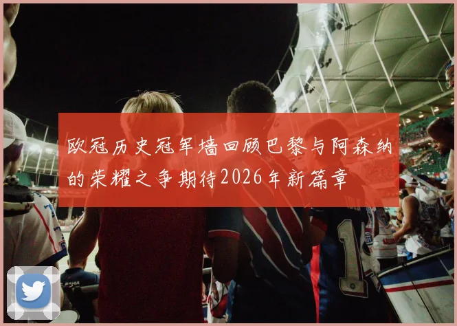 欧冠历史冠军墙回顾巴黎与阿森纳的荣耀之争期待2026年新篇章