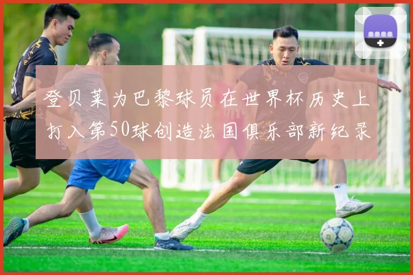 登贝莱为巴黎球员在世界杯历史上打入第50球创造法国俱乐部新纪录
