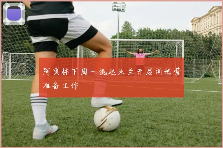 阿莫林下周一抵达米兰开启训练营准备工作
