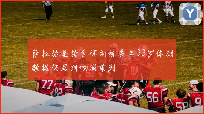 萨拉赫坚持自律训练多年33岁体测数据仍居利物浦前列