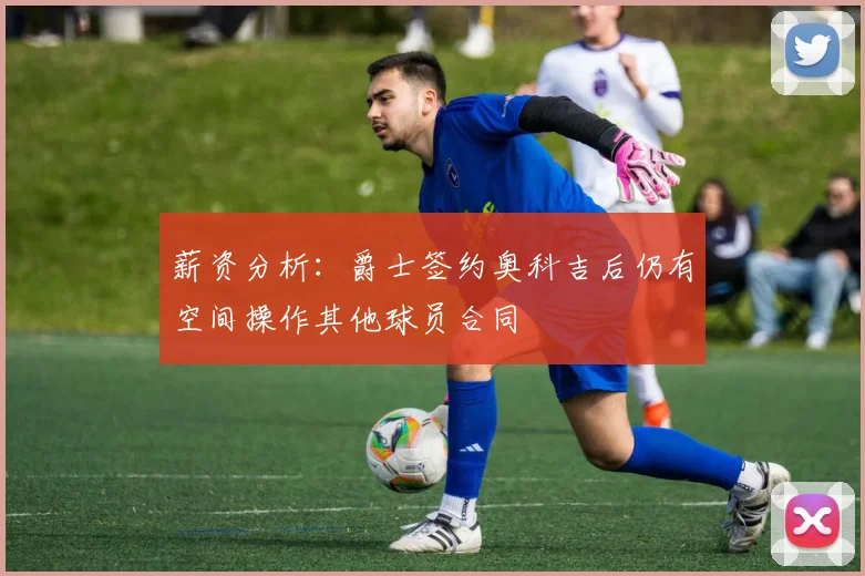 薪资分析：爵士签约奥科吉后仍有空间操作其他球员合同