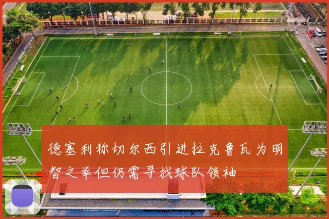 德塞利称切尔西引进拉克鲁瓦为明智之举但仍需寻找球队领袖