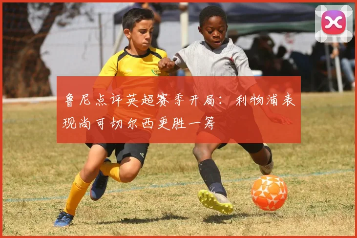 鲁尼点评英超赛季开局：利物浦表现尚可切尔西更胜一筹