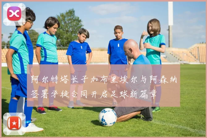 阿尔特塔长子加布里埃尔与阿森纳签署学徒合同开启足球新篇章