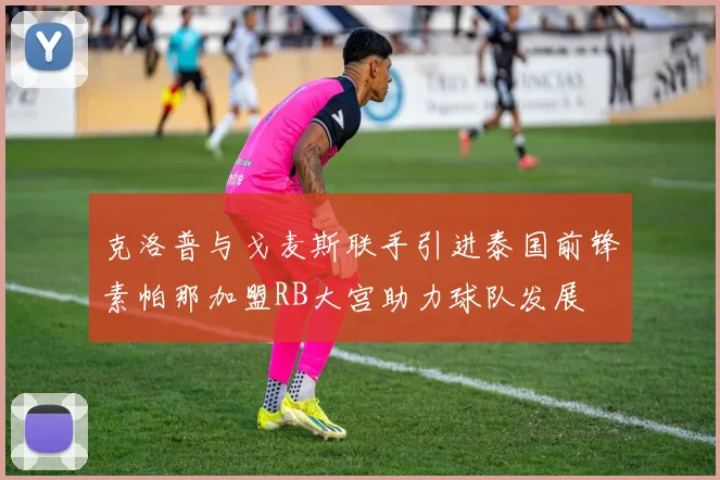 克洛普与戈麦斯联手引进泰国前锋素帕那加盟RB大宫助力球队发展