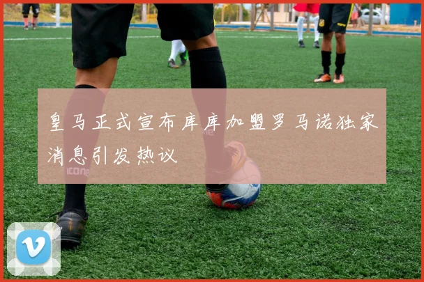 皇马正式宣布库库加盟罗马诺独家消息引发热议