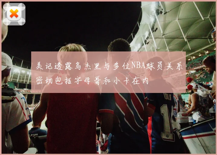 美记透露乌杰里与多位NBA球员关系密切包括字母哥和小卡在内
