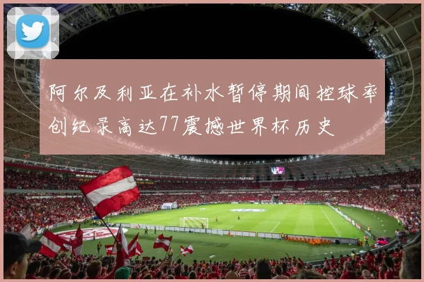 阿尔及利亚在补水暂停期间控球率创纪录高达77震撼世界杯历史