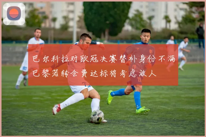 巴尔科拉对欧冠决赛替补身份不满巴黎若转会费达标将考虑放人