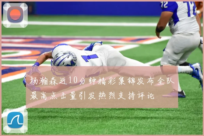 杨瀚森近10分钟精彩集锦发布全队最高点击量引发热烈支持评论