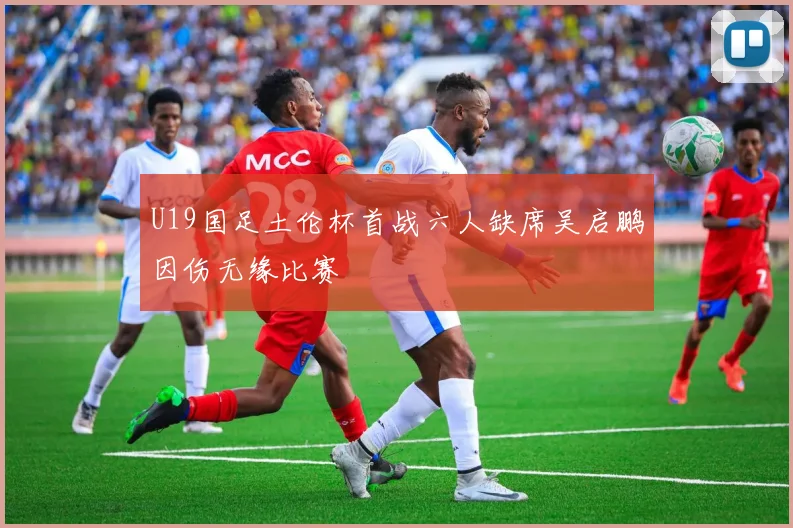 U19国足土伦杯首战六人缺席吴启鹏因伤无缘比赛