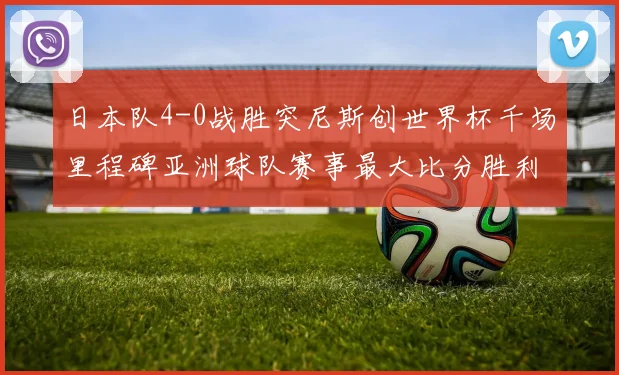 日本队4-0战胜突尼斯创世界杯千场里程碑亚洲球队赛事最大比分胜利