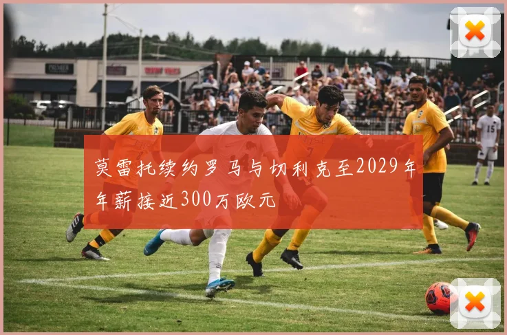 莫雷托续约罗马与切利克至2029年年薪接近300万欧元