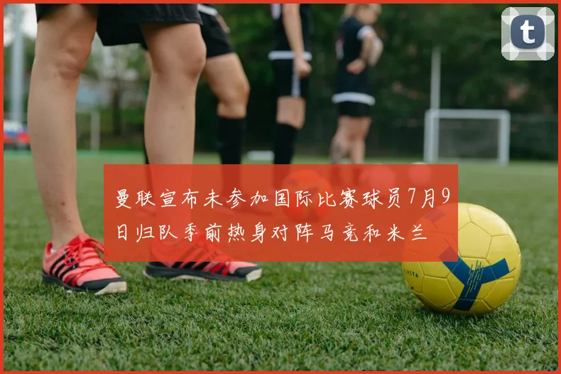 曼联宣布未参加国际比赛球员7月9日归队季前热身对阵马竞和米兰
